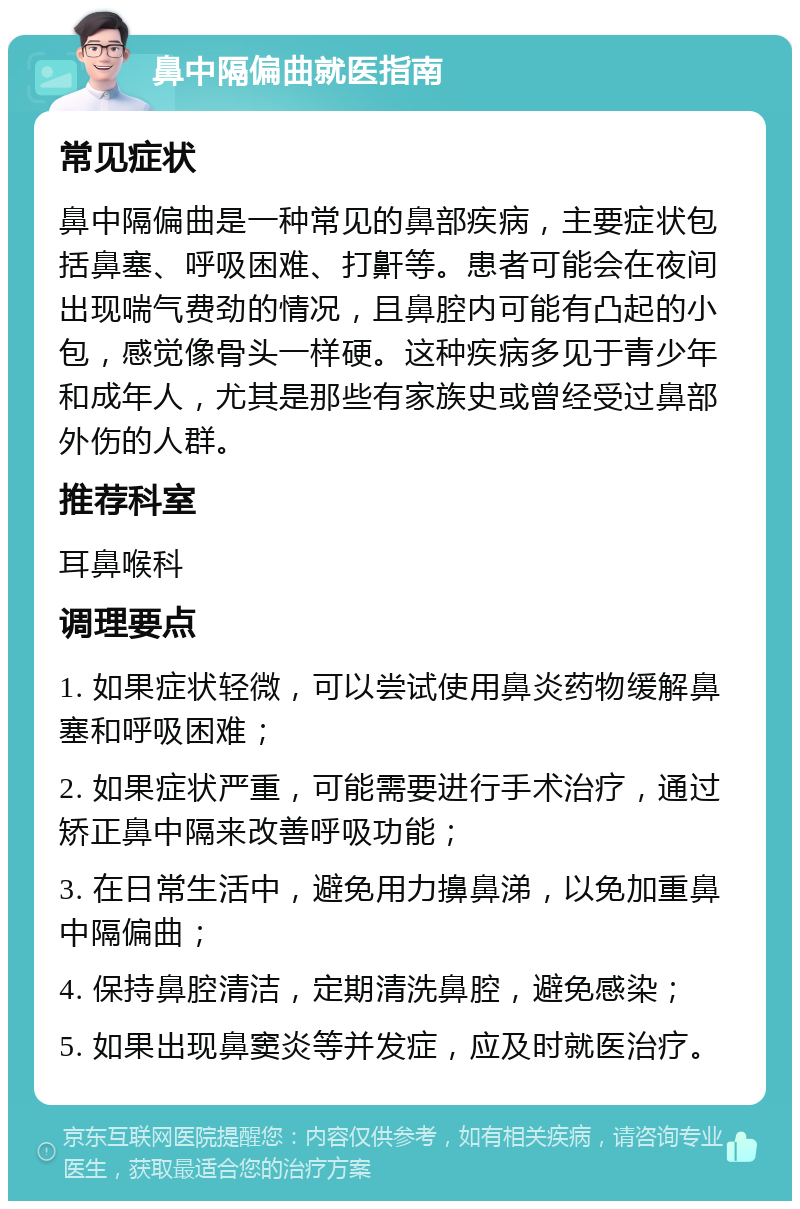 鼻中隔偏曲就医指南 常见症状 鼻中隔偏曲是一种常见的鼻部疾病，主要症状包括鼻塞、呼吸困难、打鼾等。患者可能会在夜间出现喘气费劲的情况，且鼻腔内可能有凸起的小包，感觉像骨头一样硬。这种疾病多见于青少年和成年人，尤其是那些有家族史或曾经受过鼻部外伤的人群。 推荐科室 耳鼻喉科 调理要点 1. 如果症状轻微，可以尝试使用鼻炎药物缓解鼻塞和呼吸困难； 2. 如果症状严重，可能需要进行手术治疗，通过矫正鼻中隔来改善呼吸功能； 3. 在日常生活中，避免用力擤鼻涕，以免加重鼻中隔偏曲； 4. 保持鼻腔清洁，定期清洗鼻腔，避免感染； 5. 如果出现鼻窦炎等并发症，应及时就医治疗。