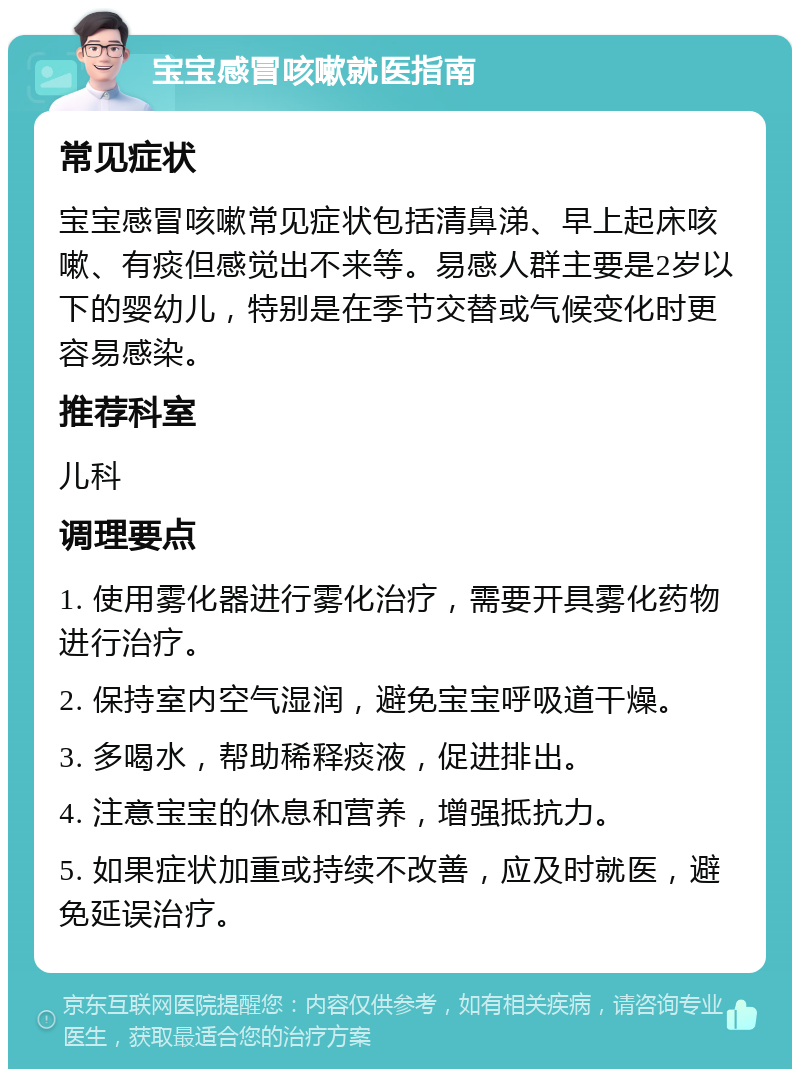 宝宝感冒咳嗽就医指南 常见症状 宝宝感冒咳嗽常见症状包括清鼻涕、早上起床咳嗽、有痰但感觉出不来等。易感人群主要是2岁以下的婴幼儿，特别是在季节交替或气候变化时更容易感染。 推荐科室 儿科 调理要点 1. 使用雾化器进行雾化治疗，需要开具雾化药物进行治疗。 2. 保持室内空气湿润，避免宝宝呼吸道干燥。 3. 多喝水，帮助稀释痰液，促进排出。 4. 注意宝宝的休息和营养，增强抵抗力。 5. 如果症状加重或持续不改善，应及时就医，避免延误治疗。