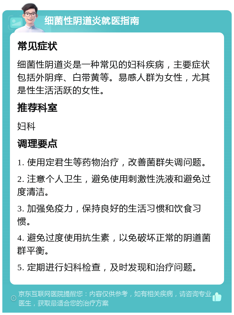 细菌性阴道炎就医指南 常见症状 细菌性阴道炎是一种常见的妇科疾病，主要症状包括外阴痒、白带黄等。易感人群为女性，尤其是性生活活跃的女性。 推荐科室 妇科 调理要点 1. 使用定君生等药物治疗，改善菌群失调问题。 2. 注意个人卫生，避免使用刺激性洗液和避免过度清洁。 3. 加强免疫力，保持良好的生活习惯和饮食习惯。 4. 避免过度使用抗生素，以免破坏正常的阴道菌群平衡。 5. 定期进行妇科检查，及时发现和治疗问题。