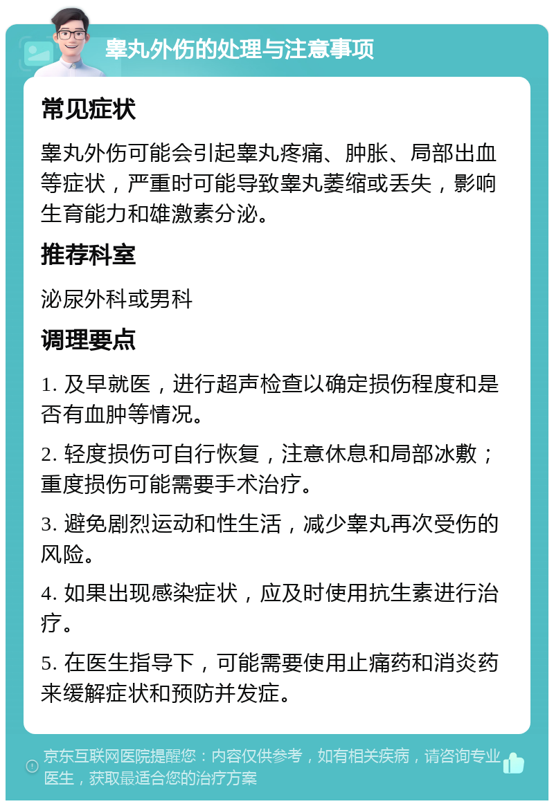 睾丸外伤的处理与注意事项 常见症状 睾丸外伤可能会引起睾丸疼痛、肿胀、局部出血等症状，严重时可能导致睾丸萎缩或丢失，影响生育能力和雄激素分泌。 推荐科室 泌尿外科或男科 调理要点 1. 及早就医，进行超声检查以确定损伤程度和是否有血肿等情况。 2. 轻度损伤可自行恢复，注意休息和局部冰敷；重度损伤可能需要手术治疗。 3. 避免剧烈运动和性生活，减少睾丸再次受伤的风险。 4. 如果出现感染症状，应及时使用抗生素进行治疗。 5. 在医生指导下，可能需要使用止痛药和消炎药来缓解症状和预防并发症。