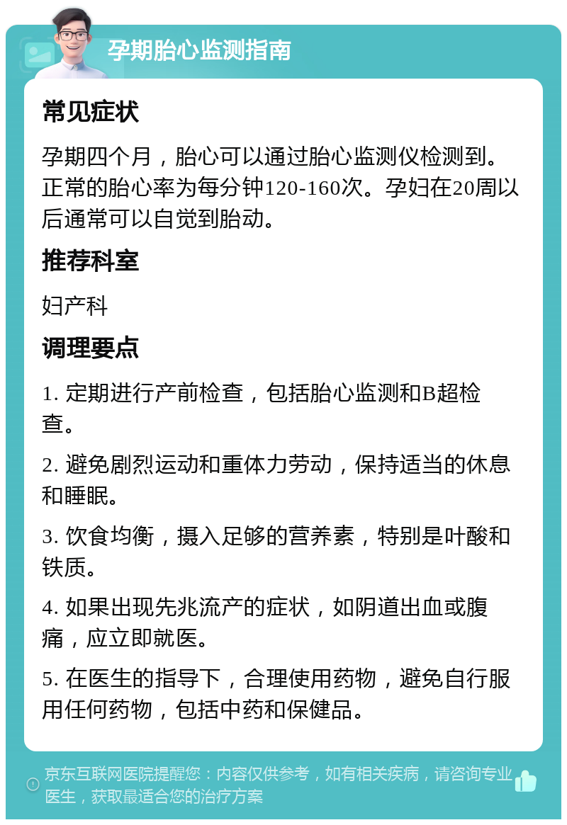 孕期胎心监测指南 常见症状 孕期四个月，胎心可以通过胎心监测仪检测到。正常的胎心率为每分钟120-160次。孕妇在20周以后通常可以自觉到胎动。 推荐科室 妇产科 调理要点 1. 定期进行产前检查，包括胎心监测和B超检查。 2. 避免剧烈运动和重体力劳动，保持适当的休息和睡眠。 3. 饮食均衡，摄入足够的营养素，特别是叶酸和铁质。 4. 如果出现先兆流产的症状，如阴道出血或腹痛，应立即就医。 5. 在医生的指导下，合理使用药物，避免自行服用任何药物，包括中药和保健品。