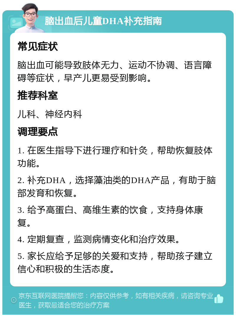 脑出血后儿童DHA补充指南 常见症状 脑出血可能导致肢体无力、运动不协调、语言障碍等症状，早产儿更易受到影响。 推荐科室 儿科、神经内科 调理要点 1. 在医生指导下进行理疗和针灸，帮助恢复肢体功能。 2. 补充DHA，选择藻油类的DHA产品，有助于脑部发育和恢复。 3. 给予高蛋白、高维生素的饮食，支持身体康复。 4. 定期复查，监测病情变化和治疗效果。 5. 家长应给予足够的关爱和支持，帮助孩子建立信心和积极的生活态度。