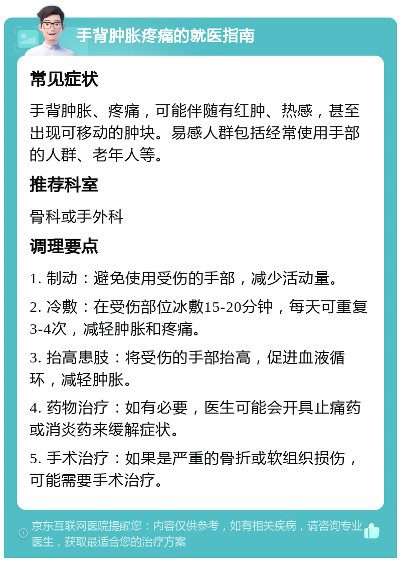 手背肿胀疼痛的就医指南 常见症状 手背肿胀、疼痛，可能伴随有红肿、热感，甚至出现可移动的肿块。易感人群包括经常使用手部的人群、老年人等。 推荐科室 骨科或手外科 调理要点 1. 制动：避免使用受伤的手部，减少活动量。 2. 冷敷：在受伤部位冰敷15-20分钟，每天可重复3-4次，减轻肿胀和疼痛。 3. 抬高患肢：将受伤的手部抬高，促进血液循环，减轻肿胀。 4. 药物治疗：如有必要，医生可能会开具止痛药或消炎药来缓解症状。 5. 手术治疗：如果是严重的骨折或软组织损伤，可能需要手术治疗。