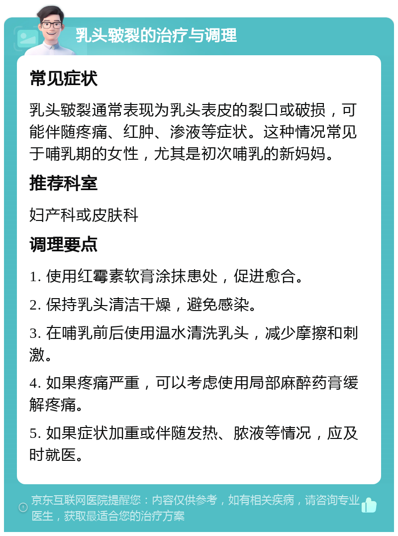 乳头皲裂的治疗与调理 常见症状 乳头皲裂通常表现为乳头表皮的裂口或破损，可能伴随疼痛、红肿、渗液等症状。这种情况常见于哺乳期的女性，尤其是初次哺乳的新妈妈。 推荐科室 妇产科或皮肤科 调理要点 1. 使用红霉素软膏涂抹患处，促进愈合。 2. 保持乳头清洁干燥，避免感染。 3. 在哺乳前后使用温水清洗乳头，减少摩擦和刺激。 4. 如果疼痛严重，可以考虑使用局部麻醉药膏缓解疼痛。 5. 如果症状加重或伴随发热、脓液等情况，应及时就医。