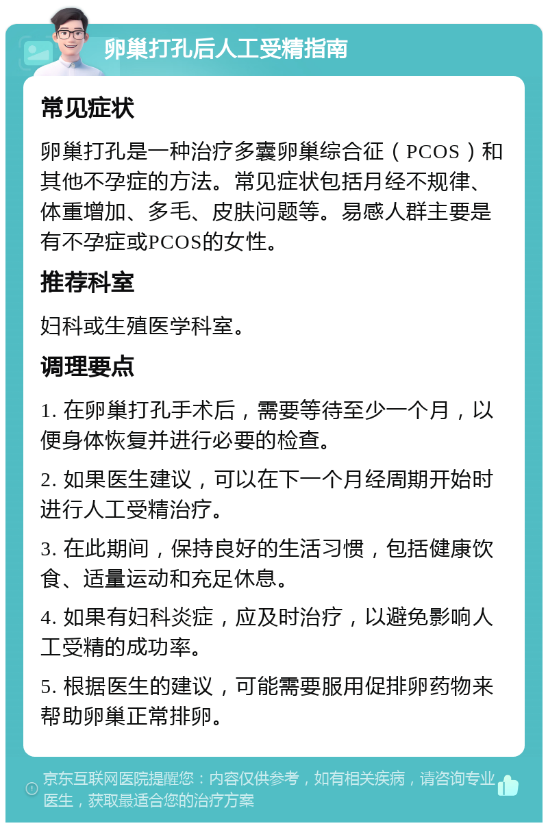 卵巢打孔后人工受精指南 常见症状 卵巢打孔是一种治疗多囊卵巢综合征（PCOS）和其他不孕症的方法。常见症状包括月经不规律、体重增加、多毛、皮肤问题等。易感人群主要是有不孕症或PCOS的女性。 推荐科室 妇科或生殖医学科室。 调理要点 1. 在卵巢打孔手术后，需要等待至少一个月，以便身体恢复并进行必要的检查。 2. 如果医生建议，可以在下一个月经周期开始时进行人工受精治疗。 3. 在此期间，保持良好的生活习惯，包括健康饮食、适量运动和充足休息。 4. 如果有妇科炎症，应及时治疗，以避免影响人工受精的成功率。 5. 根据医生的建议，可能需要服用促排卵药物来帮助卵巢正常排卵。