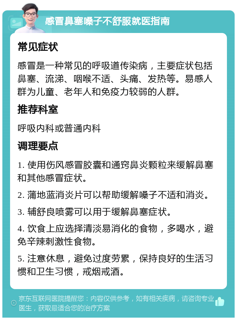 感冒鼻塞嗓子不舒服就医指南 常见症状 感冒是一种常见的呼吸道传染病，主要症状包括鼻塞、流涕、咽喉不适、头痛、发热等。易感人群为儿童、老年人和免疫力较弱的人群。 推荐科室 呼吸内科或普通内科 调理要点 1. 使用伤风感冒胶囊和通窍鼻炎颗粒来缓解鼻塞和其他感冒症状。 2. 蒲地蓝消炎片可以帮助缓解嗓子不适和消炎。 3. 辅舒良喷雾可以用于缓解鼻塞症状。 4. 饮食上应选择清淡易消化的食物，多喝水，避免辛辣刺激性食物。 5. 注意休息，避免过度劳累，保持良好的生活习惯和卫生习惯，戒烟戒酒。