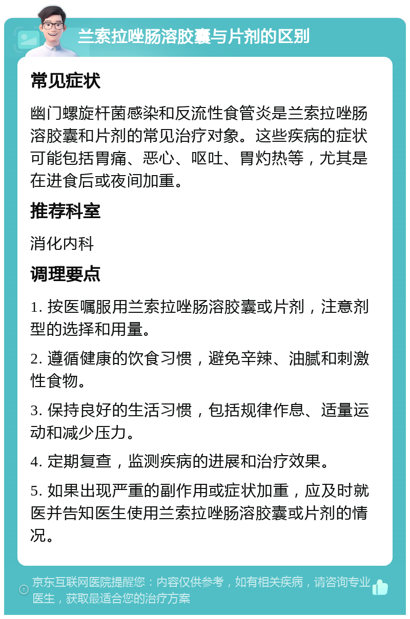 兰索拉唑肠溶胶囊与片剂的区别 常见症状 幽门螺旋杆菌感染和反流性食管炎是兰索拉唑肠溶胶囊和片剂的常见治疗对象。这些疾病的症状可能包括胃痛、恶心、呕吐、胃灼热等，尤其是在进食后或夜间加重。 推荐科室 消化内科 调理要点 1. 按医嘱服用兰索拉唑肠溶胶囊或片剂，注意剂型的选择和用量。 2. 遵循健康的饮食习惯，避免辛辣、油腻和刺激性食物。 3. 保持良好的生活习惯，包括规律作息、适量运动和减少压力。 4. 定期复查，监测疾病的进展和治疗效果。 5. 如果出现严重的副作用或症状加重，应及时就医并告知医生使用兰索拉唑肠溶胶囊或片剂的情况。