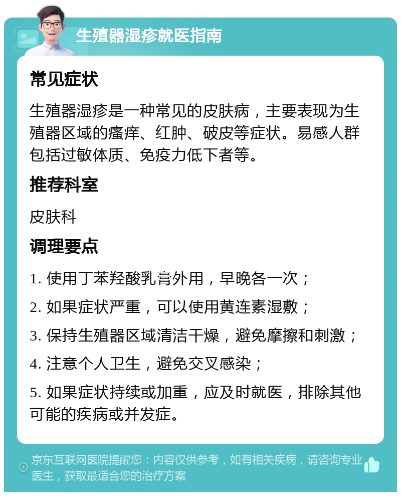 生殖器湿疹就医指南 常见症状 生殖器湿疹是一种常见的皮肤病，主要表现为生殖器区域的瘙痒、红肿、破皮等症状。易感人群包括过敏体质、免疫力低下者等。 推荐科室 皮肤科 调理要点 1. 使用丁苯羟酸乳膏外用，早晚各一次； 2. 如果症状严重，可以使用黄连素湿敷； 3. 保持生殖器区域清洁干燥，避免摩擦和刺激； 4. 注意个人卫生，避免交叉感染； 5. 如果症状持续或加重，应及时就医，排除其他可能的疾病或并发症。