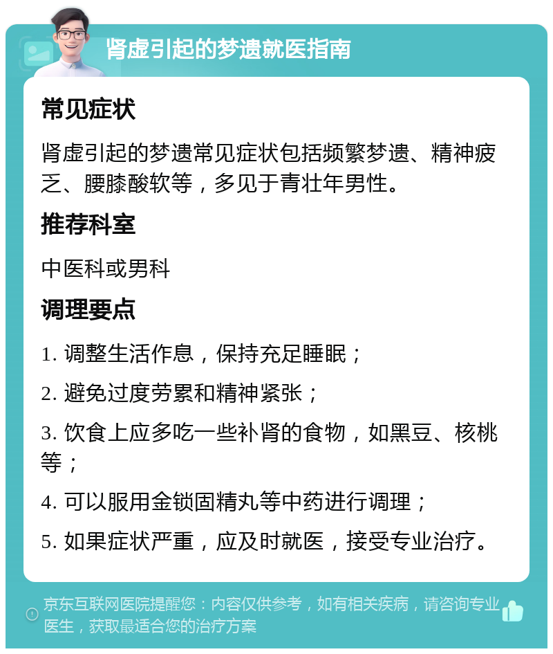 肾虚引起的梦遗就医指南 常见症状 肾虚引起的梦遗常见症状包括频繁梦遗、精神疲乏、腰膝酸软等，多见于青壮年男性。 推荐科室 中医科或男科 调理要点 1. 调整生活作息，保持充足睡眠； 2. 避免过度劳累和精神紧张； 3. 饮食上应多吃一些补肾的食物，如黑豆、核桃等； 4. 可以服用金锁固精丸等中药进行调理； 5. 如果症状严重，应及时就医，接受专业治疗。