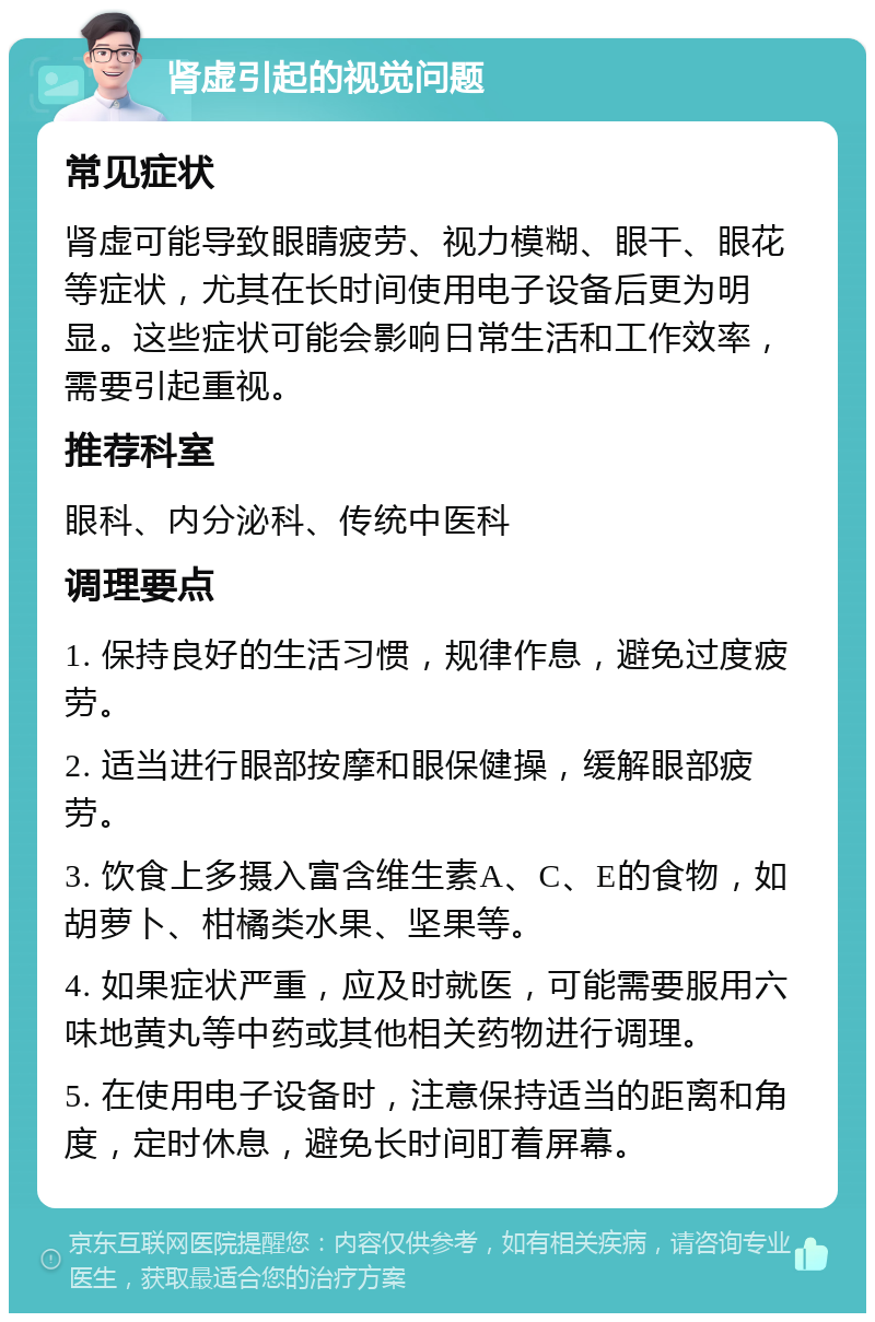 肾虚引起的视觉问题 常见症状 肾虚可能导致眼睛疲劳、视力模糊、眼干、眼花等症状，尤其在长时间使用电子设备后更为明显。这些症状可能会影响日常生活和工作效率，需要引起重视。 推荐科室 眼科、内分泌科、传统中医科 调理要点 1. 保持良好的生活习惯，规律作息，避免过度疲劳。 2. 适当进行眼部按摩和眼保健操，缓解眼部疲劳。 3. 饮食上多摄入富含维生素A、C、E的食物，如胡萝卜、柑橘类水果、坚果等。 4. 如果症状严重，应及时就医，可能需要服用六味地黄丸等中药或其他相关药物进行调理。 5. 在使用电子设备时，注意保持适当的距离和角度，定时休息，避免长时间盯着屏幕。