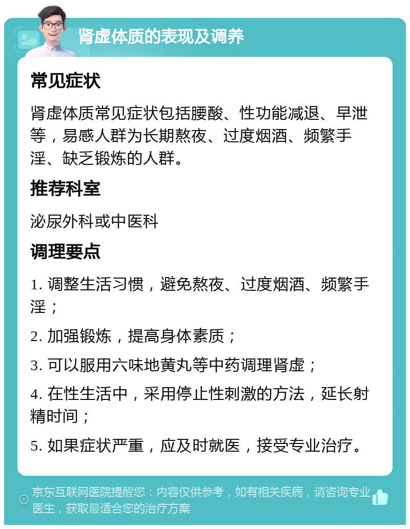 肾虚体质的表现及调养 常见症状 肾虚体质常见症状包括腰酸、性功能减退、早泄等，易感人群为长期熬夜、过度烟酒、频繁手淫、缺乏锻炼的人群。 推荐科室 泌尿外科或中医科 调理要点 1. 调整生活习惯，避免熬夜、过度烟酒、频繁手淫； 2. 加强锻炼，提高身体素质； 3. 可以服用六味地黄丸等中药调理肾虚； 4. 在性生活中，采用停止性刺激的方法，延长射精时间； 5. 如果症状严重，应及时就医，接受专业治疗。