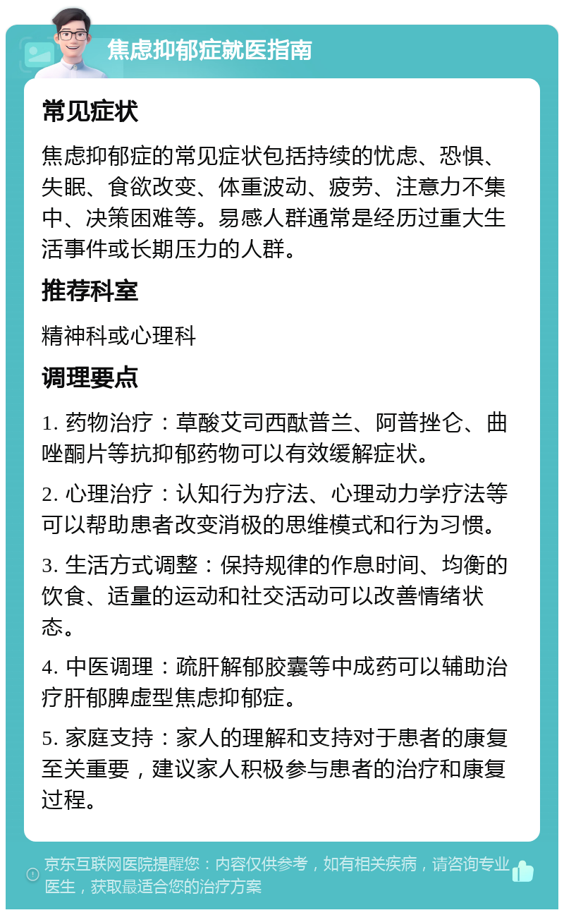 焦虑抑郁症就医指南 常见症状 焦虑抑郁症的常见症状包括持续的忧虑、恐惧、失眠、食欲改变、体重波动、疲劳、注意力不集中、决策困难等。易感人群通常是经历过重大生活事件或长期压力的人群。 推荐科室 精神科或心理科 调理要点 1. 药物治疗：草酸艾司西酞普兰、阿普挫仑、曲唑酮片等抗抑郁药物可以有效缓解症状。 2. 心理治疗：认知行为疗法、心理动力学疗法等可以帮助患者改变消极的思维模式和行为习惯。 3. 生活方式调整：保持规律的作息时间、均衡的饮食、适量的运动和社交活动可以改善情绪状态。 4. 中医调理：疏肝解郁胶囊等中成药可以辅助治疗肝郁脾虚型焦虑抑郁症。 5. 家庭支持：家人的理解和支持对于患者的康复至关重要，建议家人积极参与患者的治疗和康复过程。