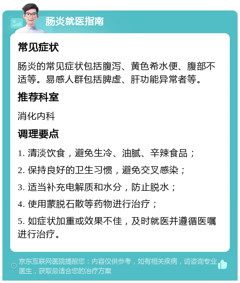 肠炎就医指南 常见症状 肠炎的常见症状包括腹泻、黄色希水便、腹部不适等。易感人群包括脾虚、肝功能异常者等。 推荐科室 消化内科 调理要点 1. 清淡饮食，避免生冷、油腻、辛辣食品； 2. 保持良好的卫生习惯，避免交叉感染； 3. 适当补充电解质和水分，防止脱水； 4. 使用蒙脱石散等药物进行治疗； 5. 如症状加重或效果不佳，及时就医并遵循医嘱进行治疗。