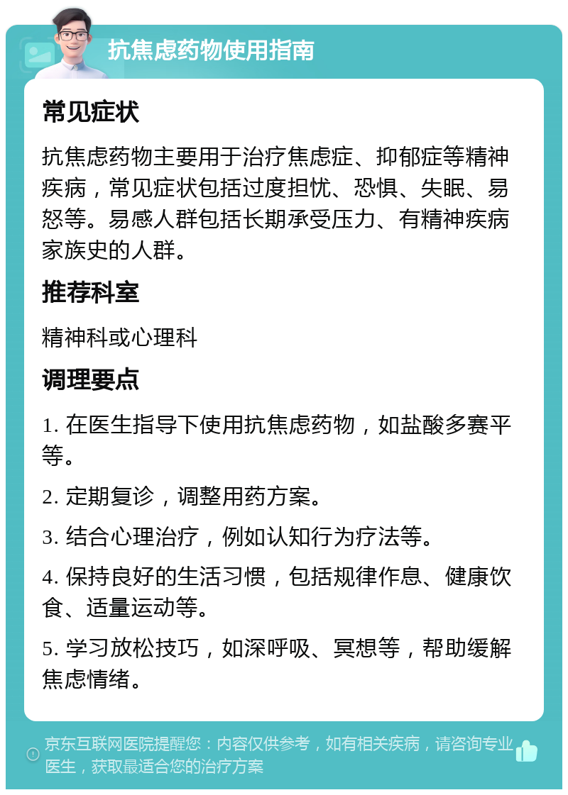 抗焦虑药物使用指南 常见症状 抗焦虑药物主要用于治疗焦虑症、抑郁症等精神疾病，常见症状包括过度担忧、恐惧、失眠、易怒等。易感人群包括长期承受压力、有精神疾病家族史的人群。 推荐科室 精神科或心理科 调理要点 1. 在医生指导下使用抗焦虑药物，如盐酸多赛平等。 2. 定期复诊，调整用药方案。 3. 结合心理治疗，例如认知行为疗法等。 4. 保持良好的生活习惯，包括规律作息、健康饮食、适量运动等。 5. 学习放松技巧，如深呼吸、冥想等，帮助缓解焦虑情绪。