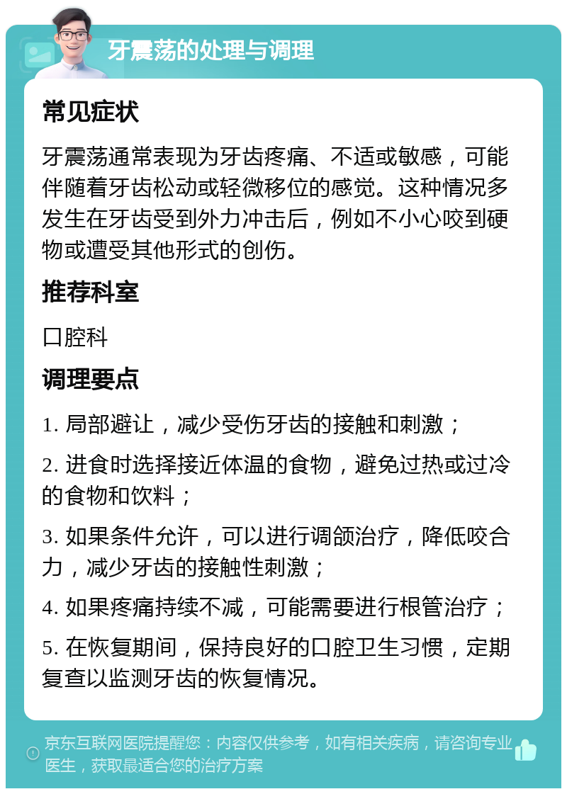 牙震荡的处理与调理 常见症状 牙震荡通常表现为牙齿疼痛、不适或敏感，可能伴随着牙齿松动或轻微移位的感觉。这种情况多发生在牙齿受到外力冲击后，例如不小心咬到硬物或遭受其他形式的创伤。 推荐科室 口腔科 调理要点 1. 局部避让，减少受伤牙齿的接触和刺激； 2. 进食时选择接近体温的食物，避免过热或过冷的食物和饮料； 3. 如果条件允许，可以进行调颌治疗，降低咬合力，减少牙齿的接触性刺激； 4. 如果疼痛持续不减，可能需要进行根管治疗； 5. 在恢复期间，保持良好的口腔卫生习惯，定期复查以监测牙齿的恢复情况。