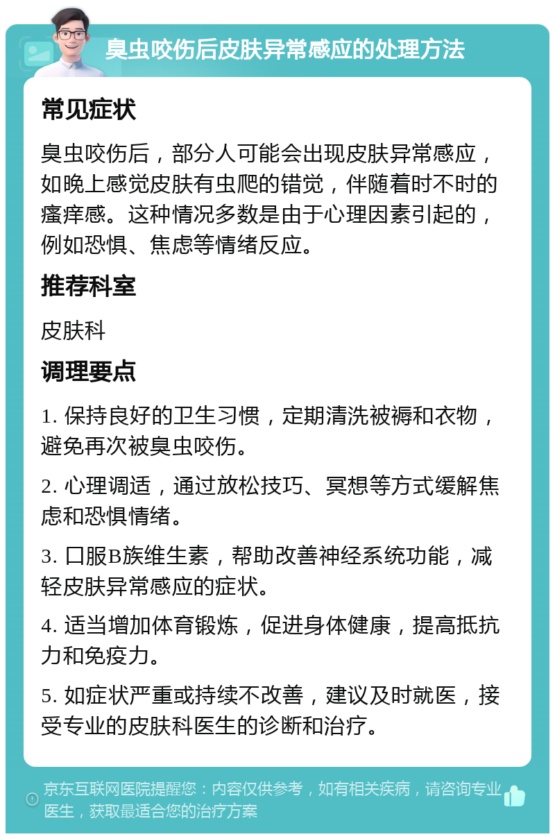 臭虫咬伤后皮肤异常感应的处理方法 常见症状 臭虫咬伤后，部分人可能会出现皮肤异常感应，如晚上感觉皮肤有虫爬的错觉，伴随着时不时的瘙痒感。这种情况多数是由于心理因素引起的，例如恐惧、焦虑等情绪反应。 推荐科室 皮肤科 调理要点 1. 保持良好的卫生习惯，定期清洗被褥和衣物，避免再次被臭虫咬伤。 2. 心理调适，通过放松技巧、冥想等方式缓解焦虑和恐惧情绪。 3. 口服B族维生素，帮助改善神经系统功能，减轻皮肤异常感应的症状。 4. 适当增加体育锻炼，促进身体健康，提高抵抗力和免疫力。 5. 如症状严重或持续不改善，建议及时就医，接受专业的皮肤科医生的诊断和治疗。