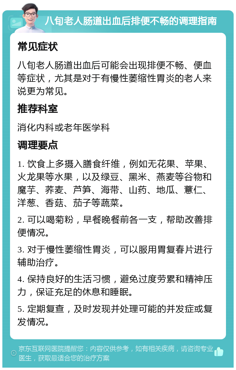 八旬老人肠道出血后排便不畅的调理指南 常见症状 八旬老人肠道出血后可能会出现排便不畅、便血等症状，尤其是对于有慢性萎缩性胃炎的老人来说更为常见。 推荐科室 消化内科或老年医学科 调理要点 1. 饮食上多摄入膳食纤维，例如无花果、苹果、火龙果等水果，以及绿豆、黑米、燕麦等谷物和魔芋、荞麦、芦笋、海带、山药、地瓜、薏仁、洋葱、香菇、茄子等蔬菜。 2. 可以喝菊粉，早餐晚餐前各一支，帮助改善排便情况。 3. 对于慢性萎缩性胃炎，可以服用胃复春片进行辅助治疗。 4. 保持良好的生活习惯，避免过度劳累和精神压力，保证充足的休息和睡眠。 5. 定期复查，及时发现并处理可能的并发症或复发情况。