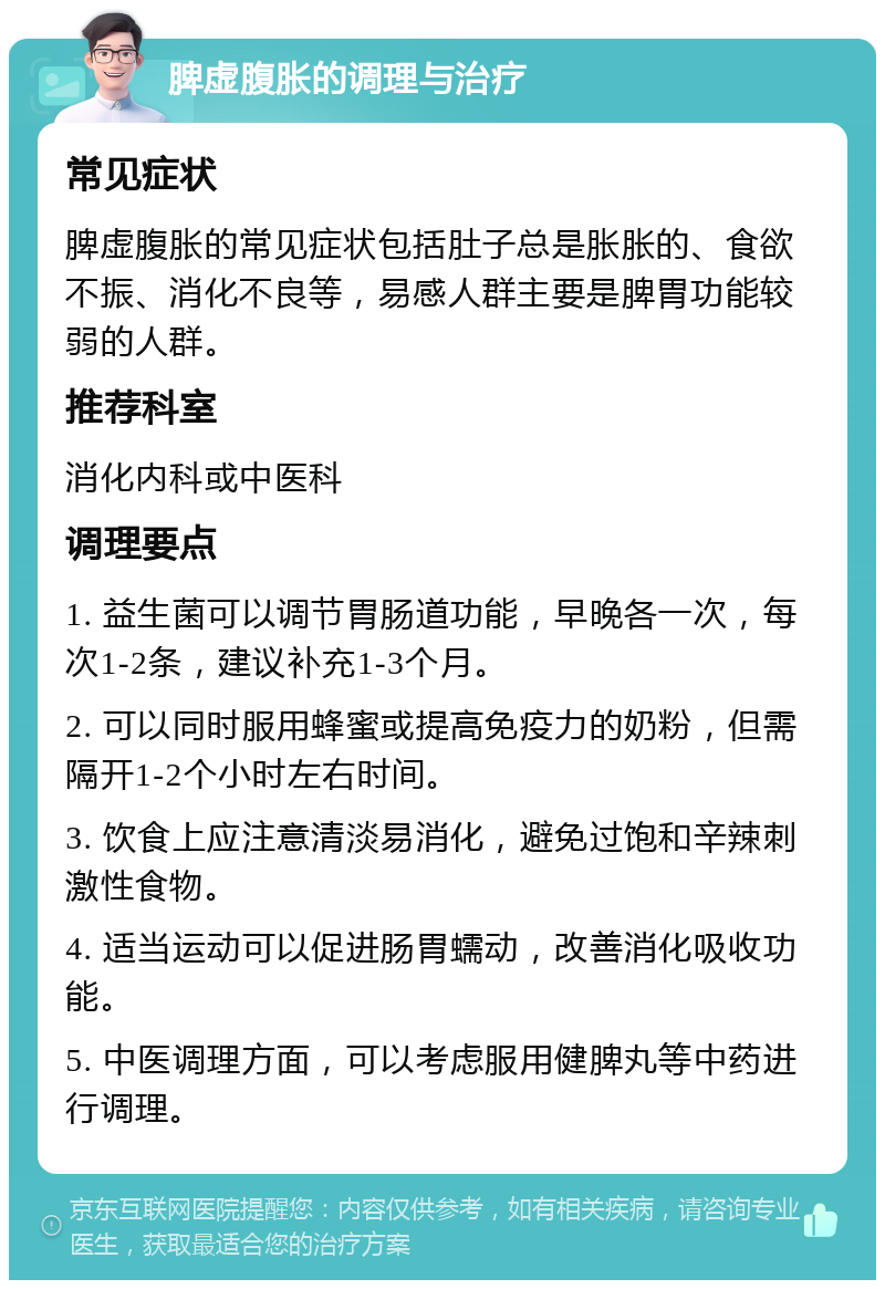 脾虚腹胀的调理与治疗 常见症状 脾虚腹胀的常见症状包括肚子总是胀胀的、食欲不振、消化不良等，易感人群主要是脾胃功能较弱的人群。 推荐科室 消化内科或中医科 调理要点 1. 益生菌可以调节胃肠道功能，早晚各一次，每次1-2条，建议补充1-3个月。 2. 可以同时服用蜂蜜或提高免疫力的奶粉，但需隔开1-2个小时左右时间。 3. 饮食上应注意清淡易消化，避免过饱和辛辣刺激性食物。 4. 适当运动可以促进肠胃蠕动，改善消化吸收功能。 5. 中医调理方面，可以考虑服用健脾丸等中药进行调理。