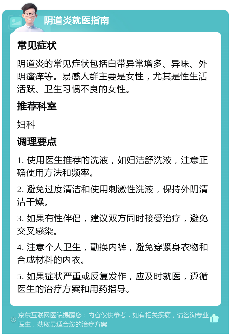 阴道炎就医指南 常见症状 阴道炎的常见症状包括白带异常增多、异味、外阴瘙痒等。易感人群主要是女性，尤其是性生活活跃、卫生习惯不良的女性。 推荐科室 妇科 调理要点 1. 使用医生推荐的洗液，如妇洁舒洗液，注意正确使用方法和频率。 2. 避免过度清洁和使用刺激性洗液，保持外阴清洁干燥。 3. 如果有性伴侣，建议双方同时接受治疗，避免交叉感染。 4. 注意个人卫生，勤换内裤，避免穿紧身衣物和合成材料的内衣。 5. 如果症状严重或反复发作，应及时就医，遵循医生的治疗方案和用药指导。