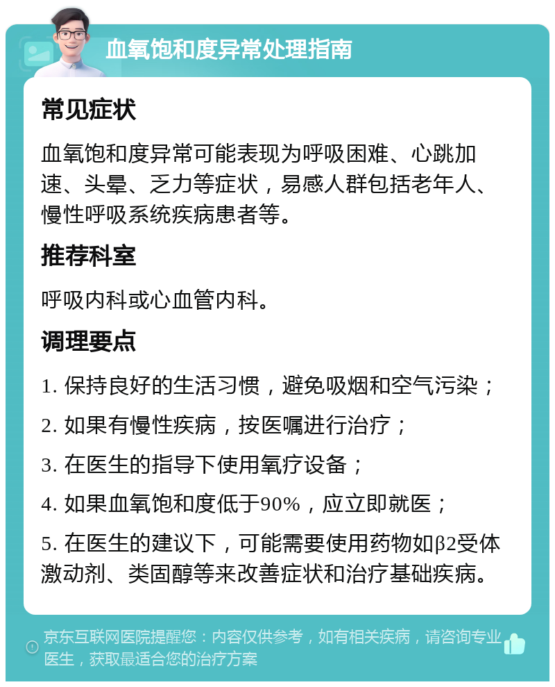 血氧饱和度异常处理指南 常见症状 血氧饱和度异常可能表现为呼吸困难、心跳加速、头晕、乏力等症状，易感人群包括老年人、慢性呼吸系统疾病患者等。 推荐科室 呼吸内科或心血管内科。 调理要点 1. 保持良好的生活习惯，避免吸烟和空气污染； 2. 如果有慢性疾病，按医嘱进行治疗； 3. 在医生的指导下使用氧疗设备； 4. 如果血氧饱和度低于90%，应立即就医； 5. 在医生的建议下，可能需要使用药物如β2受体激动剂、类固醇等来改善症状和治疗基础疾病。