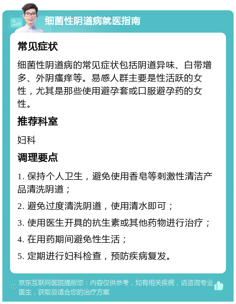 细菌性阴道病就医指南 常见症状 细菌性阴道病的常见症状包括阴道异味、白带增多、外阴瘙痒等。易感人群主要是性活跃的女性，尤其是那些使用避孕套或口服避孕药的女性。 推荐科室 妇科 调理要点 1. 保持个人卫生，避免使用香皂等刺激性清洁产品清洗阴道； 2. 避免过度清洗阴道，使用清水即可； 3. 使用医生开具的抗生素或其他药物进行治疗； 4. 在用药期间避免性生活； 5. 定期进行妇科检查，预防疾病复发。