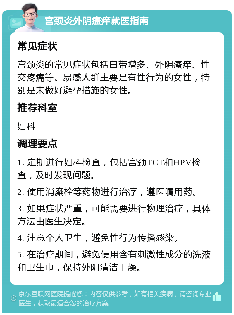 宫颈炎外阴瘙痒就医指南 常见症状 宫颈炎的常见症状包括白带增多、外阴瘙痒、性交疼痛等。易感人群主要是有性行为的女性，特别是未做好避孕措施的女性。 推荐科室 妇科 调理要点 1. 定期进行妇科检查，包括宫颈TCT和HPV检查，及时发现问题。 2. 使用消糜栓等药物进行治疗，遵医嘱用药。 3. 如果症状严重，可能需要进行物理治疗，具体方法由医生决定。 4. 注意个人卫生，避免性行为传播感染。 5. 在治疗期间，避免使用含有刺激性成分的洗液和卫生巾，保持外阴清洁干燥。