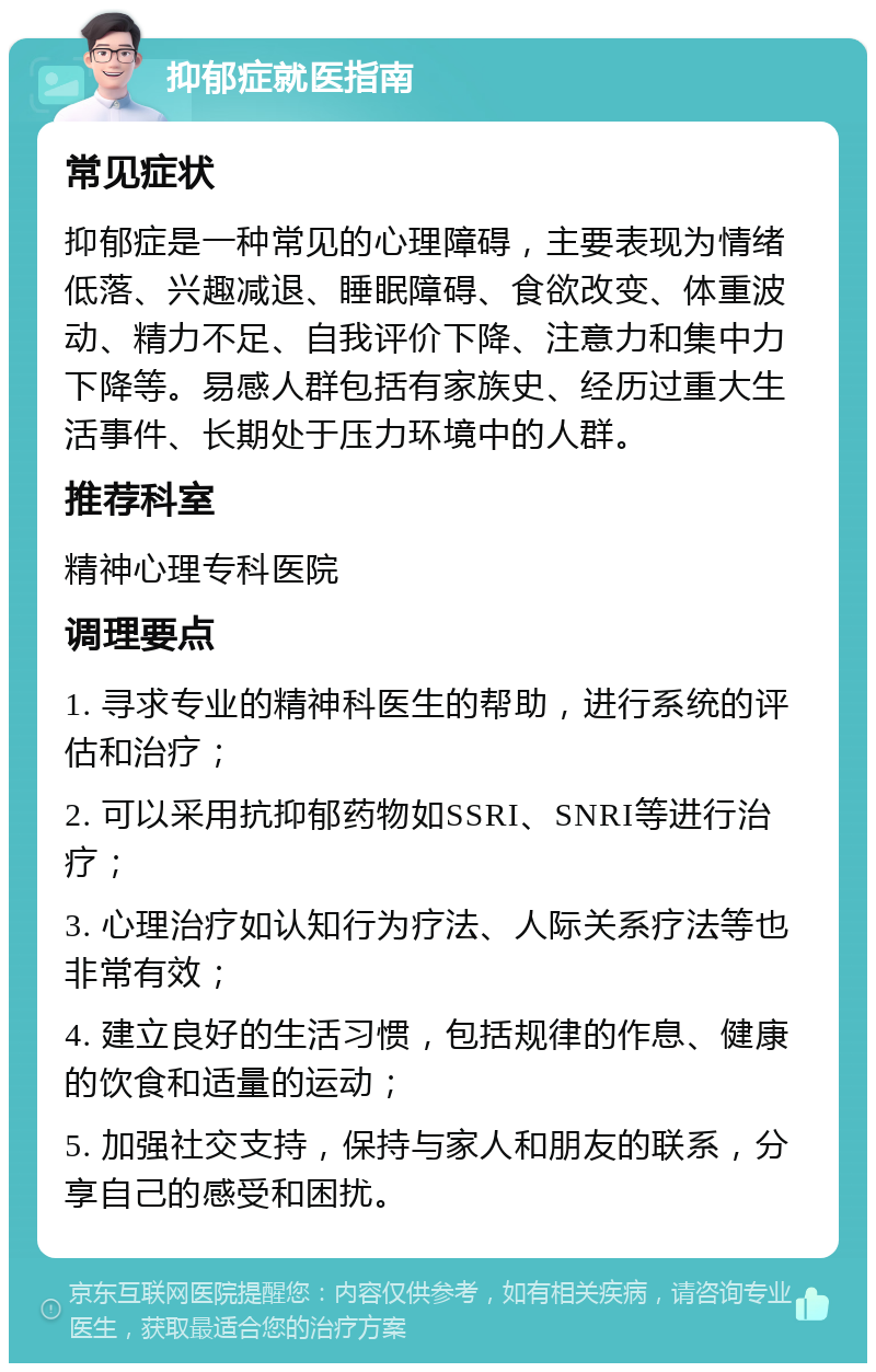 抑郁症就医指南 常见症状 抑郁症是一种常见的心理障碍，主要表现为情绪低落、兴趣减退、睡眠障碍、食欲改变、体重波动、精力不足、自我评价下降、注意力和集中力下降等。易感人群包括有家族史、经历过重大生活事件、长期处于压力环境中的人群。 推荐科室 精神心理专科医院 调理要点 1. 寻求专业的精神科医生的帮助，进行系统的评估和治疗； 2. 可以采用抗抑郁药物如SSRI、SNRI等进行治疗； 3. 心理治疗如认知行为疗法、人际关系疗法等也非常有效； 4. 建立良好的生活习惯，包括规律的作息、健康的饮食和适量的运动； 5. 加强社交支持，保持与家人和朋友的联系，分享自己的感受和困扰。