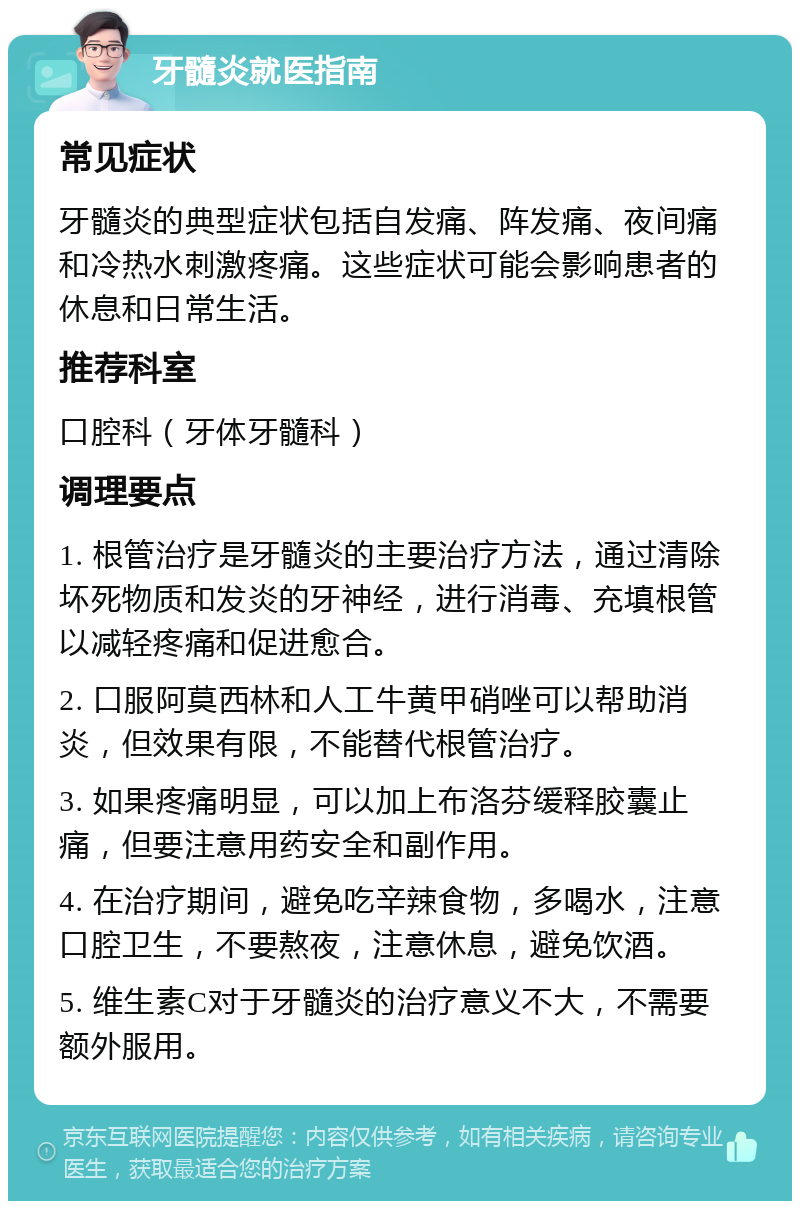 牙髓炎就医指南 常见症状 牙髓炎的典型症状包括自发痛、阵发痛、夜间痛和冷热水刺激疼痛。这些症状可能会影响患者的休息和日常生活。 推荐科室 口腔科（牙体牙髓科） 调理要点 1. 根管治疗是牙髓炎的主要治疗方法，通过清除坏死物质和发炎的牙神经，进行消毒、充填根管以减轻疼痛和促进愈合。 2. 口服阿莫西林和人工牛黄甲硝唑可以帮助消炎，但效果有限，不能替代根管治疗。 3. 如果疼痛明显，可以加上布洛芬缓释胶囊止痛，但要注意用药安全和副作用。 4. 在治疗期间，避免吃辛辣食物，多喝水，注意口腔卫生，不要熬夜，注意休息，避免饮酒。 5. 维生素C对于牙髓炎的治疗意义不大，不需要额外服用。