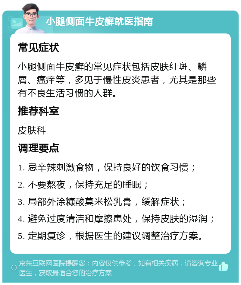 小腿侧面牛皮癣就医指南 常见症状 小腿侧面牛皮癣的常见症状包括皮肤红斑、鳞屑、瘙痒等，多见于慢性皮炎患者，尤其是那些有不良生活习惯的人群。 推荐科室 皮肤科 调理要点 1. 忌辛辣刺激食物，保持良好的饮食习惯； 2. 不要熬夜，保持充足的睡眠； 3. 局部外涂糠酸莫米松乳膏，缓解症状； 4. 避免过度清洁和摩擦患处，保持皮肤的湿润； 5. 定期复诊，根据医生的建议调整治疗方案。