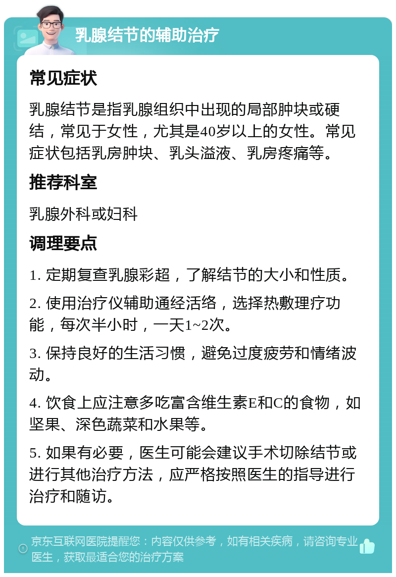 乳腺结节的辅助治疗 常见症状 乳腺结节是指乳腺组织中出现的局部肿块或硬结，常见于女性，尤其是40岁以上的女性。常见症状包括乳房肿块、乳头溢液、乳房疼痛等。 推荐科室 乳腺外科或妇科 调理要点 1. 定期复查乳腺彩超，了解结节的大小和性质。 2. 使用治疗仪辅助通经活络，选择热敷理疗功能，每次半小时，一天1~2次。 3. 保持良好的生活习惯，避免过度疲劳和情绪波动。 4. 饮食上应注意多吃富含维生素E和C的食物，如坚果、深色蔬菜和水果等。 5. 如果有必要，医生可能会建议手术切除结节或进行其他治疗方法，应严格按照医生的指导进行治疗和随访。