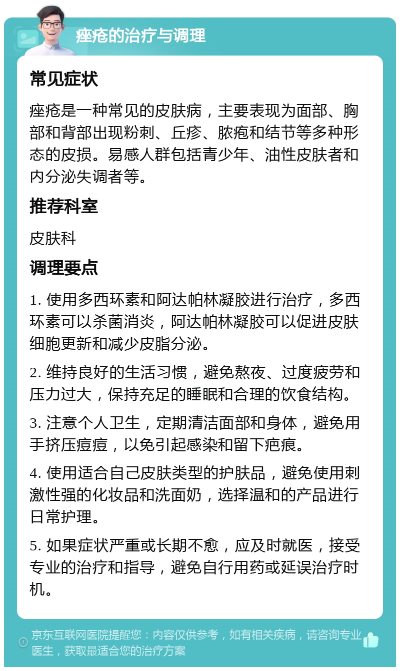 痤疮的治疗与调理 常见症状 痤疮是一种常见的皮肤病，主要表现为面部、胸部和背部出现粉刺、丘疹、脓疱和结节等多种形态的皮损。易感人群包括青少年、油性皮肤者和内分泌失调者等。 推荐科室 皮肤科 调理要点 1. 使用多西环素和阿达帕林凝胶进行治疗，多西环素可以杀菌消炎，阿达帕林凝胶可以促进皮肤细胞更新和减少皮脂分泌。 2. 维持良好的生活习惯，避免熬夜、过度疲劳和压力过大，保持充足的睡眠和合理的饮食结构。 3. 注意个人卫生，定期清洁面部和身体，避免用手挤压痘痘，以免引起感染和留下疤痕。 4. 使用适合自己皮肤类型的护肤品，避免使用刺激性强的化妆品和洗面奶，选择温和的产品进行日常护理。 5. 如果症状严重或长期不愈，应及时就医，接受专业的治疗和指导，避免自行用药或延误治疗时机。