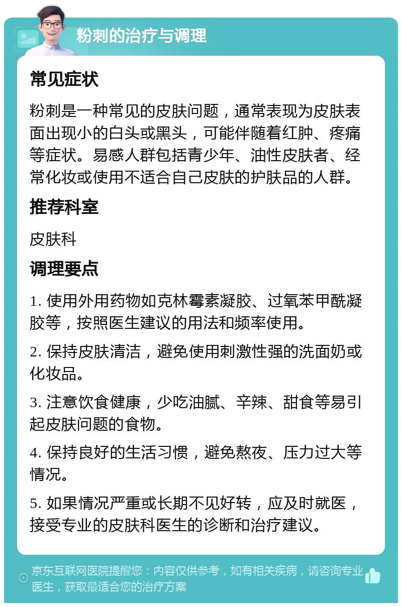 粉刺的治疗与调理 常见症状 粉刺是一种常见的皮肤问题，通常表现为皮肤表面出现小的白头或黑头，可能伴随着红肿、疼痛等症状。易感人群包括青少年、油性皮肤者、经常化妆或使用不适合自己皮肤的护肤品的人群。 推荐科室 皮肤科 调理要点 1. 使用外用药物如克林霉素凝胶、过氧苯甲酰凝胶等，按照医生建议的用法和频率使用。 2. 保持皮肤清洁，避免使用刺激性强的洗面奶或化妆品。 3. 注意饮食健康，少吃油腻、辛辣、甜食等易引起皮肤问题的食物。 4. 保持良好的生活习惯，避免熬夜、压力过大等情况。 5. 如果情况严重或长期不见好转，应及时就医，接受专业的皮肤科医生的诊断和治疗建议。