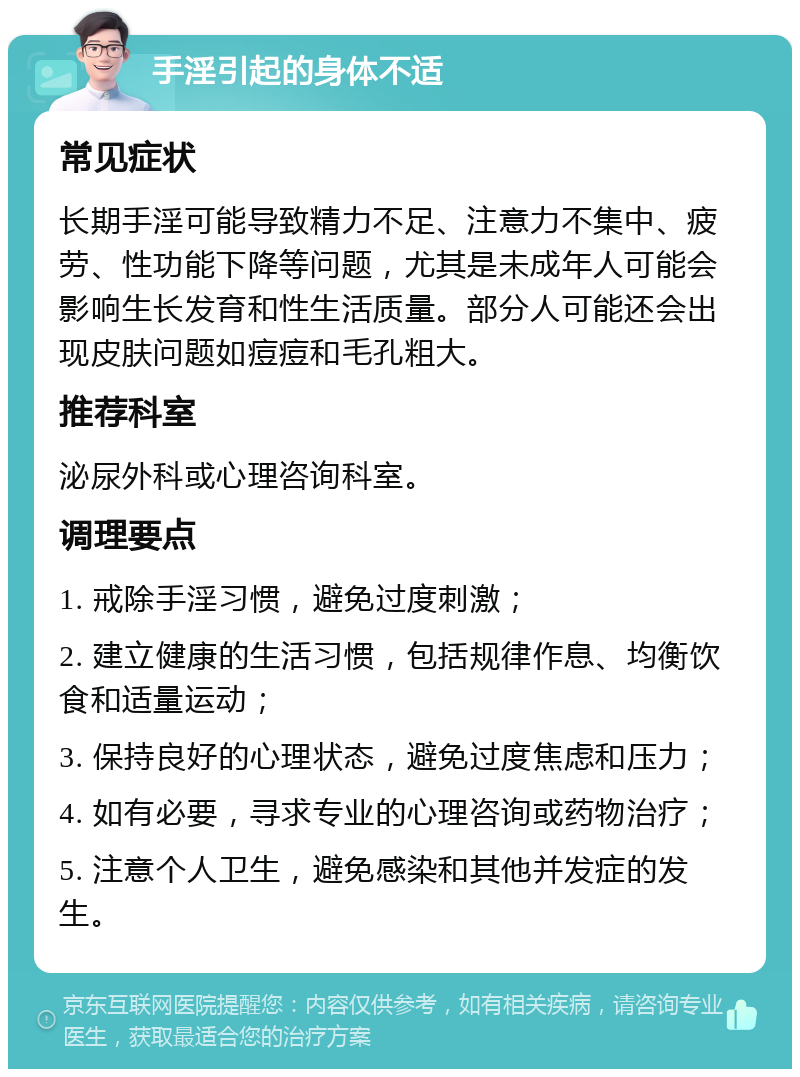 手淫引起的身体不适 常见症状 长期手淫可能导致精力不足、注意力不集中、疲劳、性功能下降等问题，尤其是未成年人可能会影响生长发育和性生活质量。部分人可能还会出现皮肤问题如痘痘和毛孔粗大。 推荐科室 泌尿外科或心理咨询科室。 调理要点 1. 戒除手淫习惯，避免过度刺激； 2. 建立健康的生活习惯，包括规律作息、均衡饮食和适量运动； 3. 保持良好的心理状态，避免过度焦虑和压力； 4. 如有必要，寻求专业的心理咨询或药物治疗； 5. 注意个人卫生，避免感染和其他并发症的发生。