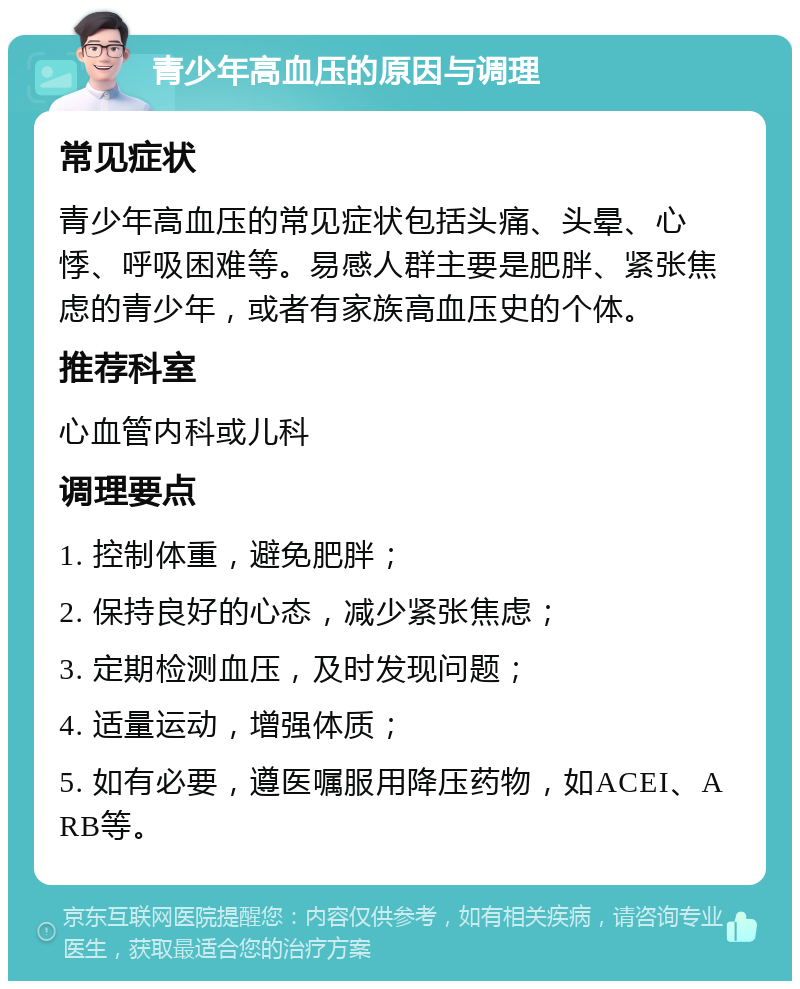 青少年高血压的原因与调理 常见症状 青少年高血压的常见症状包括头痛、头晕、心悸、呼吸困难等。易感人群主要是肥胖、紧张焦虑的青少年，或者有家族高血压史的个体。 推荐科室 心血管内科或儿科 调理要点 1. 控制体重，避免肥胖； 2. 保持良好的心态，减少紧张焦虑； 3. 定期检测血压，及时发现问题； 4. 适量运动，增强体质； 5. 如有必要，遵医嘱服用降压药物，如ACEI、ARB等。