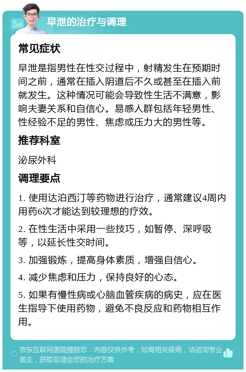 早泄的治疗与调理 常见症状 早泄是指男性在性交过程中，射精发生在预期时间之前，通常在插入阴道后不久或甚至在插入前就发生。这种情况可能会导致性生活不满意，影响夫妻关系和自信心。易感人群包括年轻男性、性经验不足的男性、焦虑或压力大的男性等。 推荐科室 泌尿外科 调理要点 1. 使用达泊西汀等药物进行治疗，通常建议4周内用药6次才能达到较理想的疗效。 2. 在性生活中采用一些技巧，如暂停、深呼吸等，以延长性交时间。 3. 加强锻炼，提高身体素质，增强自信心。 4. 减少焦虑和压力，保持良好的心态。 5. 如果有慢性病或心脑血管疾病的病史，应在医生指导下使用药物，避免不良反应和药物相互作用。