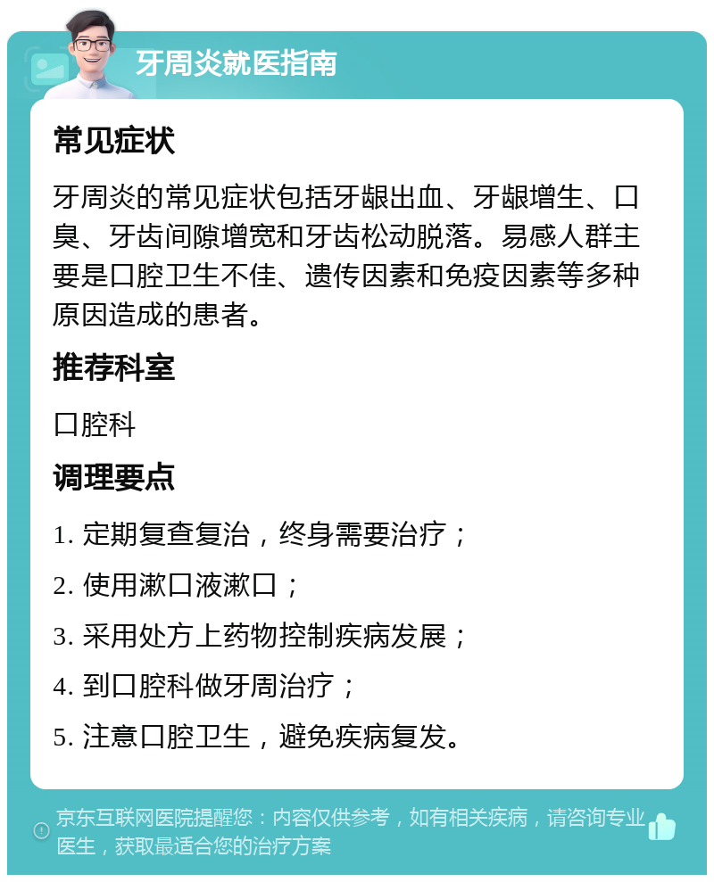 牙周炎就医指南 常见症状 牙周炎的常见症状包括牙龈出血、牙龈增生、口臭、牙齿间隙增宽和牙齿松动脱落。易感人群主要是口腔卫生不佳、遗传因素和免疫因素等多种原因造成的患者。 推荐科室 口腔科 调理要点 1. 定期复查复治，终身需要治疗； 2. 使用漱口液漱口； 3. 采用处方上药物控制疾病发展； 4. 到口腔科做牙周治疗； 5. 注意口腔卫生，避免疾病复发。