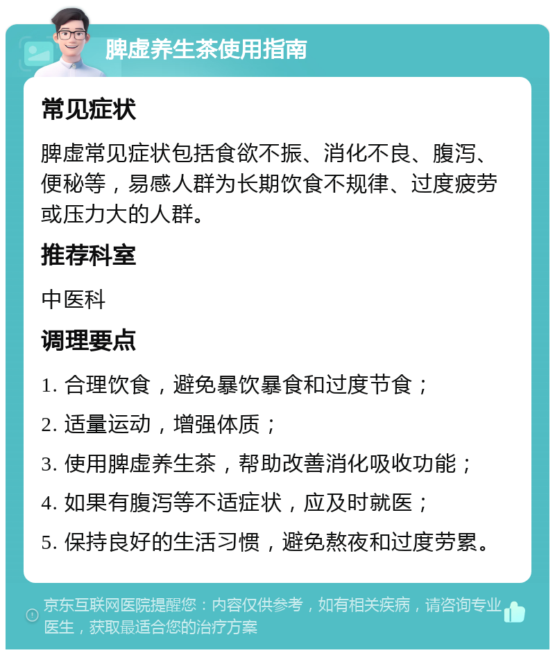 脾虚养生茶使用指南 常见症状 脾虚常见症状包括食欲不振、消化不良、腹泻、便秘等，易感人群为长期饮食不规律、过度疲劳或压力大的人群。 推荐科室 中医科 调理要点 1. 合理饮食，避免暴饮暴食和过度节食； 2. 适量运动，增强体质； 3. 使用脾虚养生茶，帮助改善消化吸收功能； 4. 如果有腹泻等不适症状，应及时就医； 5. 保持良好的生活习惯，避免熬夜和过度劳累。