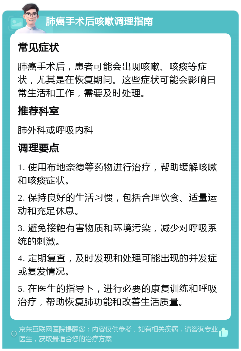 肺癌手术后咳嗽调理指南 常见症状 肺癌手术后，患者可能会出现咳嗽、咳痰等症状，尤其是在恢复期间。这些症状可能会影响日常生活和工作，需要及时处理。 推荐科室 肺外科或呼吸内科 调理要点 1. 使用布地奈德等药物进行治疗，帮助缓解咳嗽和咳痰症状。 2. 保持良好的生活习惯，包括合理饮食、适量运动和充足休息。 3. 避免接触有害物质和环境污染，减少对呼吸系统的刺激。 4. 定期复查，及时发现和处理可能出现的并发症或复发情况。 5. 在医生的指导下，进行必要的康复训练和呼吸治疗，帮助恢复肺功能和改善生活质量。