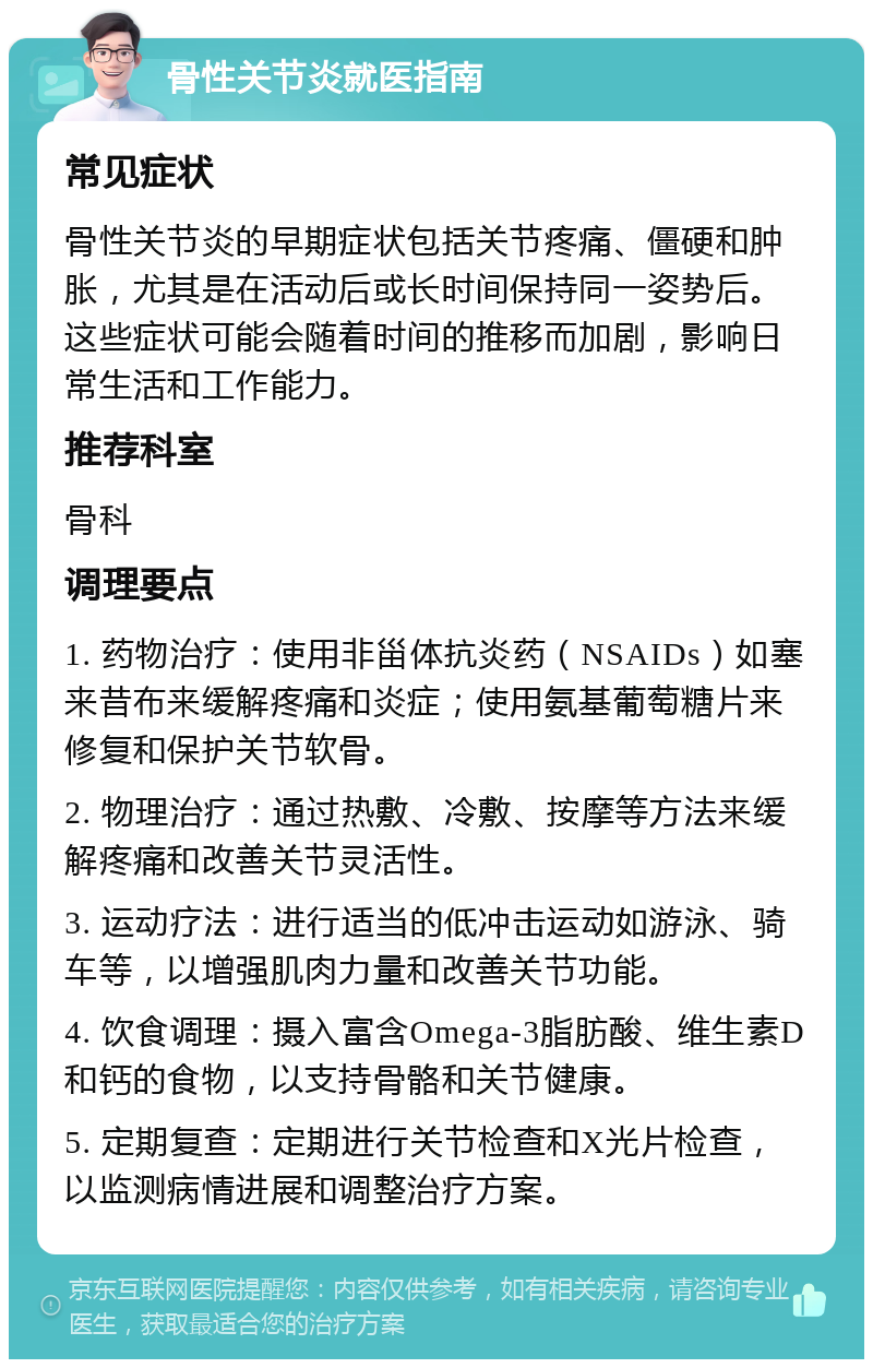 骨性关节炎就医指南 常见症状 骨性关节炎的早期症状包括关节疼痛、僵硬和肿胀，尤其是在活动后或长时间保持同一姿势后。这些症状可能会随着时间的推移而加剧，影响日常生活和工作能力。 推荐科室 骨科 调理要点 1. 药物治疗：使用非甾体抗炎药（NSAIDs）如塞来昔布来缓解疼痛和炎症；使用氨基葡萄糖片来修复和保护关节软骨。 2. 物理治疗：通过热敷、冷敷、按摩等方法来缓解疼痛和改善关节灵活性。 3. 运动疗法：进行适当的低冲击运动如游泳、骑车等，以增强肌肉力量和改善关节功能。 4. 饮食调理：摄入富含Omega-3脂肪酸、维生素D和钙的食物，以支持骨骼和关节健康。 5. 定期复查：定期进行关节检查和X光片检查，以监测病情进展和调整治疗方案。