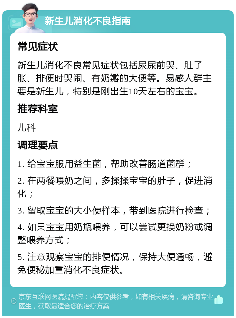 新生儿消化不良指南 常见症状 新生儿消化不良常见症状包括尿尿前哭、肚子胀、排便时哭闹、有奶瓣的大便等。易感人群主要是新生儿，特别是刚出生10天左右的宝宝。 推荐科室 儿科 调理要点 1. 给宝宝服用益生菌，帮助改善肠道菌群； 2. 在两餐喂奶之间，多揉揉宝宝的肚子，促进消化； 3. 留取宝宝的大小便样本，带到医院进行检查； 4. 如果宝宝用奶瓶喂养，可以尝试更换奶粉或调整喂养方式； 5. 注意观察宝宝的排便情况，保持大便通畅，避免便秘加重消化不良症状。