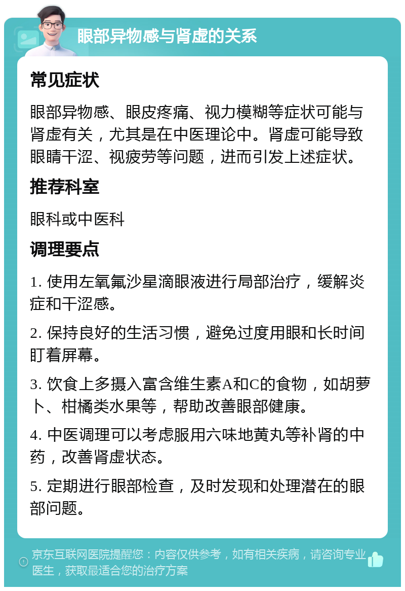 眼部异物感与肾虚的关系 常见症状 眼部异物感、眼皮疼痛、视力模糊等症状可能与肾虚有关，尤其是在中医理论中。肾虚可能导致眼睛干涩、视疲劳等问题，进而引发上述症状。 推荐科室 眼科或中医科 调理要点 1. 使用左氧氟沙星滴眼液进行局部治疗，缓解炎症和干涩感。 2. 保持良好的生活习惯，避免过度用眼和长时间盯着屏幕。 3. 饮食上多摄入富含维生素A和C的食物，如胡萝卜、柑橘类水果等，帮助改善眼部健康。 4. 中医调理可以考虑服用六味地黄丸等补肾的中药，改善肾虚状态。 5. 定期进行眼部检查，及时发现和处理潜在的眼部问题。