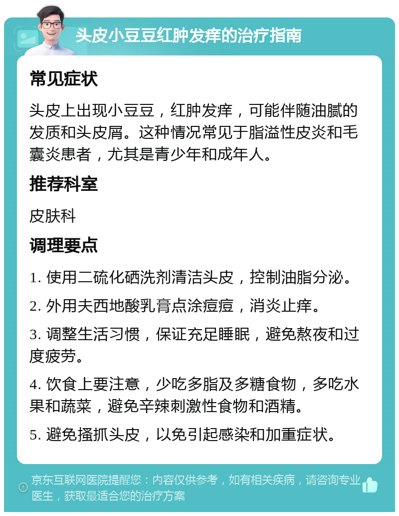 头皮小豆豆红肿发痒的治疗指南 常见症状 头皮上出现小豆豆，红肿发痒，可能伴随油腻的发质和头皮屑。这种情况常见于脂溢性皮炎和毛囊炎患者，尤其是青少年和成年人。 推荐科室 皮肤科 调理要点 1. 使用二硫化硒洗剂清洁头皮，控制油脂分泌。 2. 外用夫西地酸乳膏点涂痘痘，消炎止痒。 3. 调整生活习惯，保证充足睡眠，避免熬夜和过度疲劳。 4. 饮食上要注意，少吃多脂及多糖食物，多吃水果和蔬菜，避免辛辣刺激性食物和酒精。 5. 避免搔抓头皮，以免引起感染和加重症状。