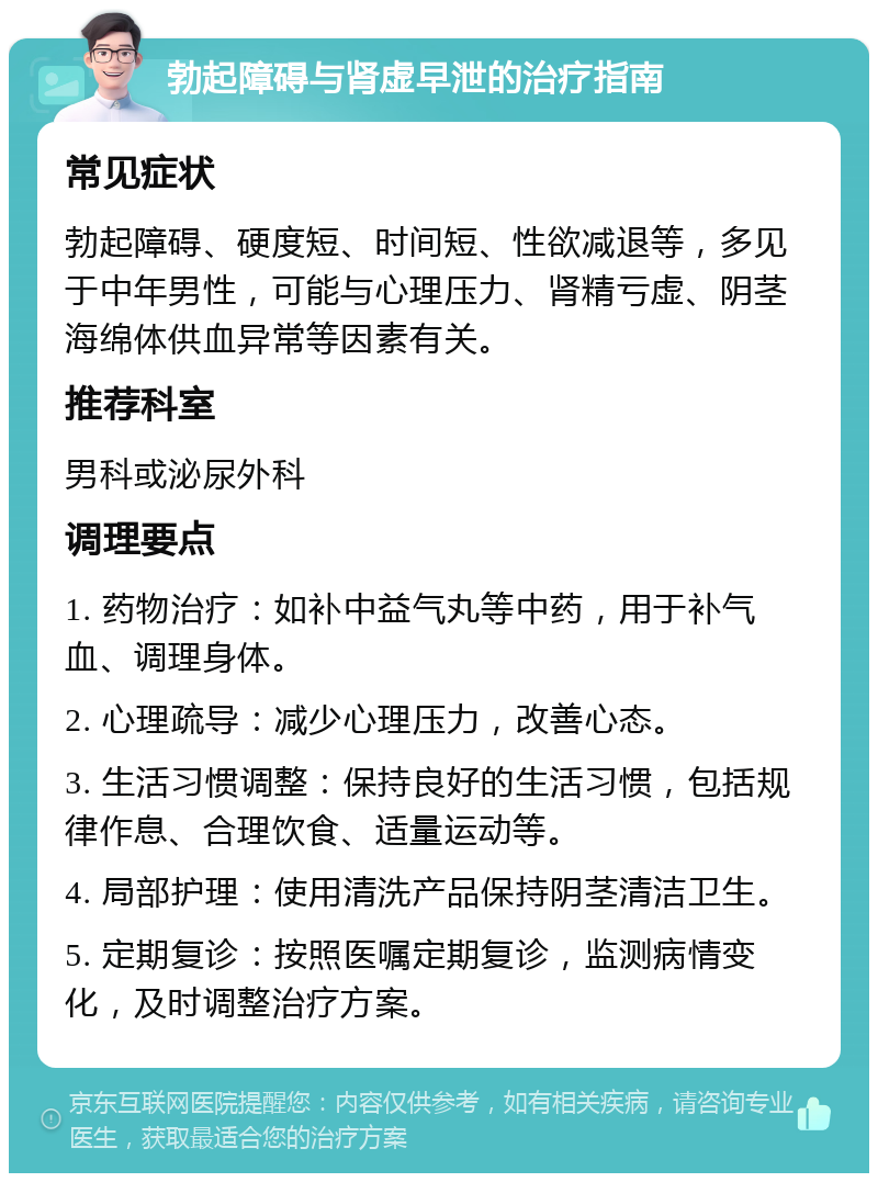 勃起障碍与肾虚早泄的治疗指南 常见症状 勃起障碍、硬度短、时间短、性欲减退等，多见于中年男性，可能与心理压力、肾精亏虚、阴茎海绵体供血异常等因素有关。 推荐科室 男科或泌尿外科 调理要点 1. 药物治疗：如补中益气丸等中药，用于补气血、调理身体。 2. 心理疏导：减少心理压力，改善心态。 3. 生活习惯调整：保持良好的生活习惯，包括规律作息、合理饮食、适量运动等。 4. 局部护理：使用清洗产品保持阴茎清洁卫生。 5. 定期复诊：按照医嘱定期复诊，监测病情变化，及时调整治疗方案。