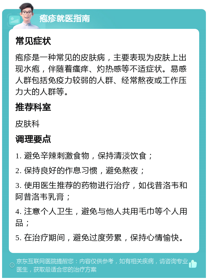 疱疹就医指南 常见症状 疱疹是一种常见的皮肤病，主要表现为皮肤上出现水疱，伴随着瘙痒、灼热感等不适症状。易感人群包括免疫力较弱的人群、经常熬夜或工作压力大的人群等。 推荐科室 皮肤科 调理要点 1. 避免辛辣刺激食物，保持清淡饮食； 2. 保持良好的作息习惯，避免熬夜； 3. 使用医生推荐的药物进行治疗，如伐昔洛韦和阿昔洛韦乳膏； 4. 注意个人卫生，避免与他人共用毛巾等个人用品； 5. 在治疗期间，避免过度劳累，保持心情愉快。