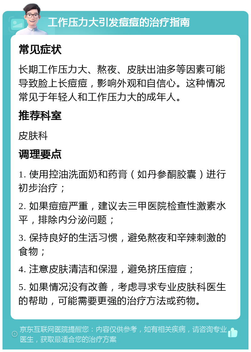 工作压力大引发痘痘的治疗指南 常见症状 长期工作压力大、熬夜、皮肤出油多等因素可能导致脸上长痘痘，影响外观和自信心。这种情况常见于年轻人和工作压力大的成年人。 推荐科室 皮肤科 调理要点 1. 使用控油洗面奶和药膏（如丹参酮胶囊）进行初步治疗； 2. 如果痘痘严重，建议去三甲医院检查性激素水平，排除内分泌问题； 3. 保持良好的生活习惯，避免熬夜和辛辣刺激的食物； 4. 注意皮肤清洁和保湿，避免挤压痘痘； 5. 如果情况没有改善，考虑寻求专业皮肤科医生的帮助，可能需要更强的治疗方法或药物。