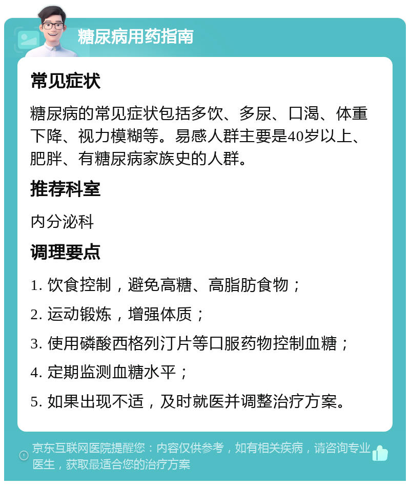 糖尿病用药指南 常见症状 糖尿病的常见症状包括多饮、多尿、口渴、体重下降、视力模糊等。易感人群主要是40岁以上、肥胖、有糖尿病家族史的人群。 推荐科室 内分泌科 调理要点 1. 饮食控制，避免高糖、高脂肪食物； 2. 运动锻炼，增强体质； 3. 使用磷酸西格列汀片等口服药物控制血糖； 4. 定期监测血糖水平； 5. 如果出现不适，及时就医并调整治疗方案。