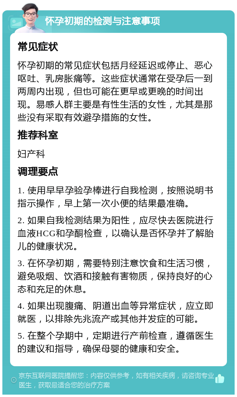 怀孕初期的检测与注意事项 常见症状 怀孕初期的常见症状包括月经延迟或停止、恶心呕吐、乳房胀痛等。这些症状通常在受孕后一到两周内出现，但也可能在更早或更晚的时间出现。易感人群主要是有性生活的女性，尤其是那些没有采取有效避孕措施的女性。 推荐科室 妇产科 调理要点 1. 使用早早孕验孕棒进行自我检测，按照说明书指示操作，早上第一次小便的结果最准确。 2. 如果自我检测结果为阳性，应尽快去医院进行血液HCG和孕酮检查，以确认是否怀孕并了解胎儿的健康状况。 3. 在怀孕初期，需要特别注意饮食和生活习惯，避免吸烟、饮酒和接触有害物质，保持良好的心态和充足的休息。 4. 如果出现腹痛、阴道出血等异常症状，应立即就医，以排除先兆流产或其他并发症的可能。 5. 在整个孕期中，定期进行产前检查，遵循医生的建议和指导，确保母婴的健康和安全。