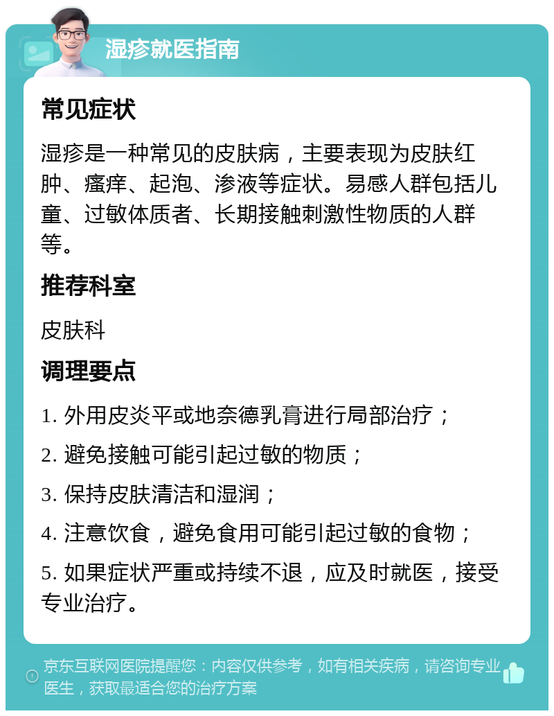 湿疹就医指南 常见症状 湿疹是一种常见的皮肤病，主要表现为皮肤红肿、瘙痒、起泡、渗液等症状。易感人群包括儿童、过敏体质者、长期接触刺激性物质的人群等。 推荐科室 皮肤科 调理要点 1. 外用皮炎平或地奈德乳膏进行局部治疗； 2. 避免接触可能引起过敏的物质； 3. 保持皮肤清洁和湿润； 4. 注意饮食，避免食用可能引起过敏的食物； 5. 如果症状严重或持续不退，应及时就医，接受专业治疗。