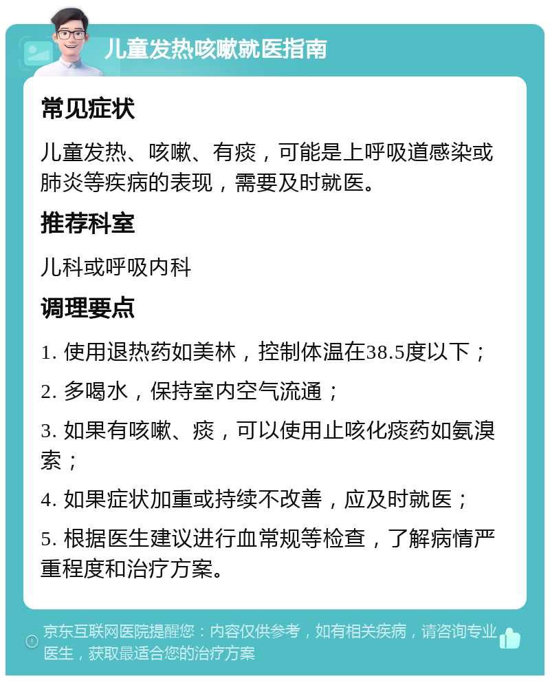 儿童发热咳嗽就医指南 常见症状 儿童发热、咳嗽、有痰，可能是上呼吸道感染或肺炎等疾病的表现，需要及时就医。 推荐科室 儿科或呼吸内科 调理要点 1. 使用退热药如美林，控制体温在38.5度以下； 2. 多喝水，保持室内空气流通； 3. 如果有咳嗽、痰，可以使用止咳化痰药如氨溴索； 4. 如果症状加重或持续不改善，应及时就医； 5. 根据医生建议进行血常规等检查，了解病情严重程度和治疗方案。