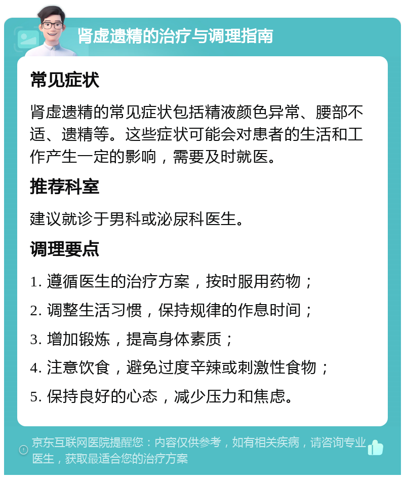 肾虚遗精的治疗与调理指南 常见症状 肾虚遗精的常见症状包括精液颜色异常、腰部不适、遗精等。这些症状可能会对患者的生活和工作产生一定的影响，需要及时就医。 推荐科室 建议就诊于男科或泌尿科医生。 调理要点 1. 遵循医生的治疗方案，按时服用药物； 2. 调整生活习惯，保持规律的作息时间； 3. 增加锻炼，提高身体素质； 4. 注意饮食，避免过度辛辣或刺激性食物； 5. 保持良好的心态，减少压力和焦虑。